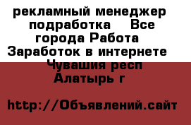 рекламный менеджер (подработка) - Все города Работа » Заработок в интернете   . Чувашия респ.,Алатырь г.